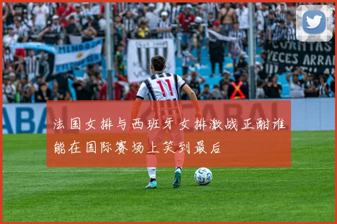 法国女排与西班牙女排激战正酣谁能在国际赛场上笑到最后