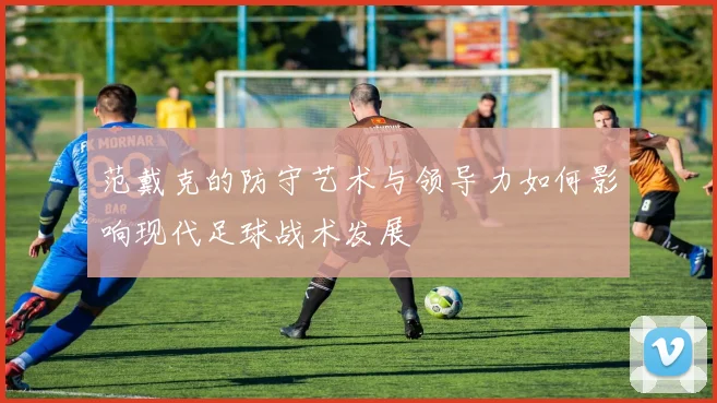 范戴克的防守艺术与领导力如何影响现代足球战术发展