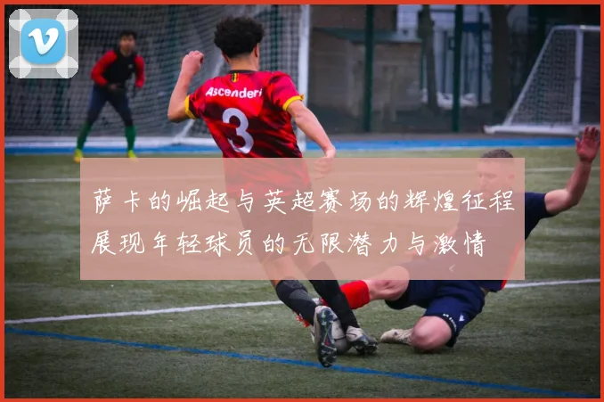 萨卡的崛起与英超赛场的辉煌征程展现年轻球员的无限潜力与激情