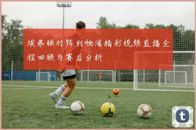 埃弗顿对阵利物浦精彩视频直播全程回顾与赛后分析