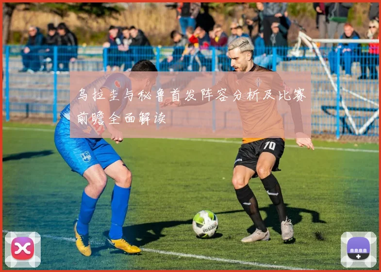 乌拉圭与秘鲁首发阵容分析及比赛前瞻全面解读