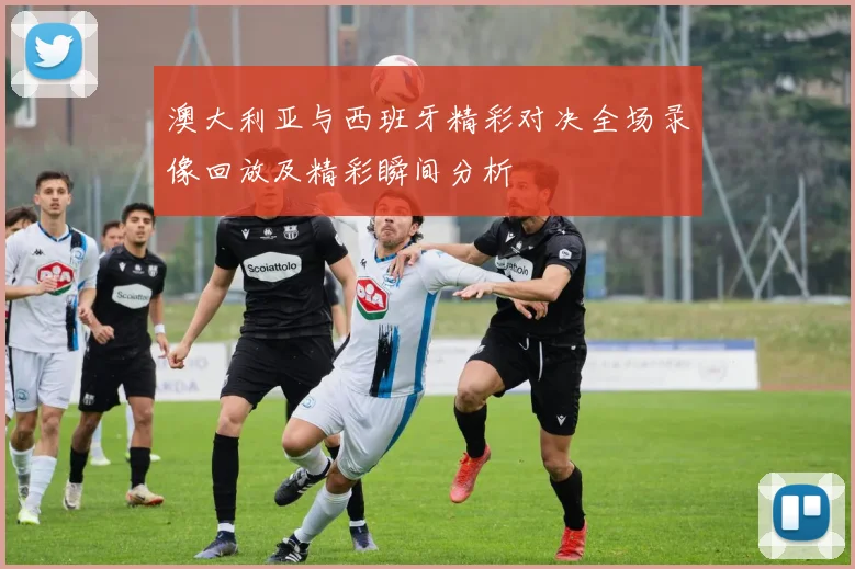 澳大利亚与西班牙精彩对决全场录像回放及精彩瞬间分析