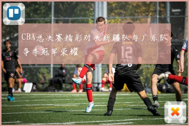 CBA总决赛精彩对决新疆队与广东队争夺冠军荣耀